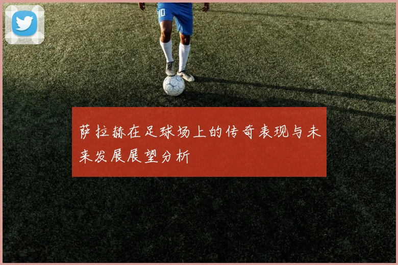 萨拉赫在足球场上的传奇表现与未来发展展望分析