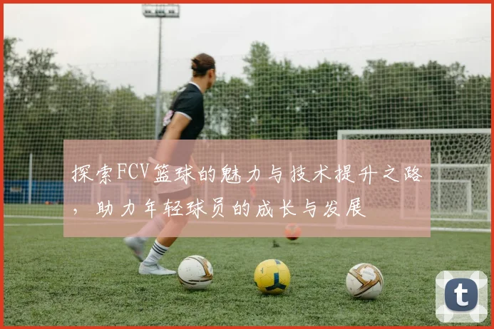探索FCV篮球的魅力与技术提升之路，助力年轻球员的成长与发展