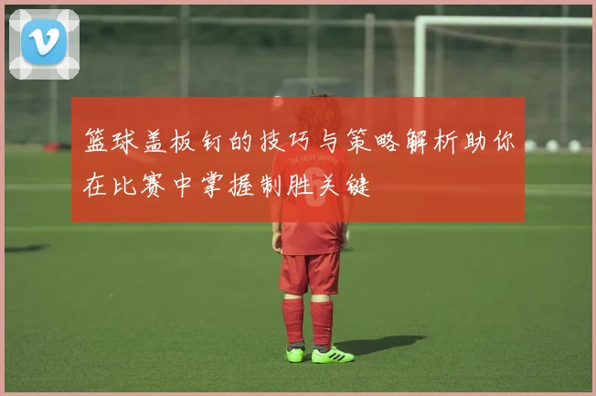 篮球盖板钉的技巧与策略解析助你在比赛中掌握制胜关键
