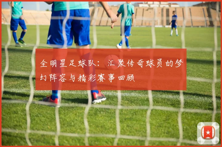 全明星足球队：汇聚传奇球员的梦幻阵容与精彩赛事回顾