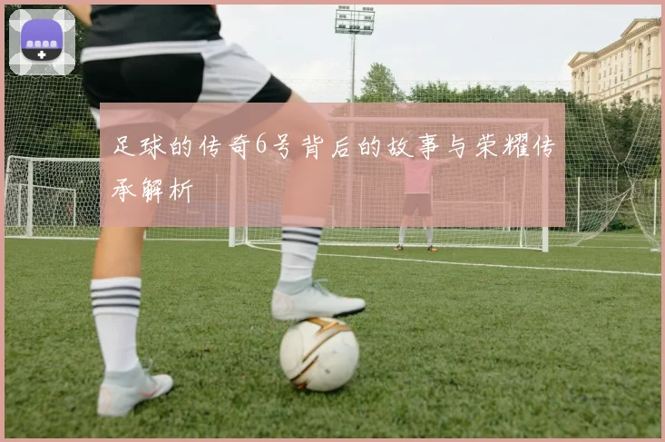 足球的传奇6号背后的故事与荣耀传承解析