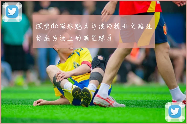 探索de篮球魅力与技巧提升之路让你成为场上的明星球员