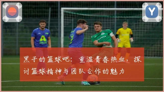 黑子的篮球吧：重温青春热血，探讨篮球精神与团队合作的魅力