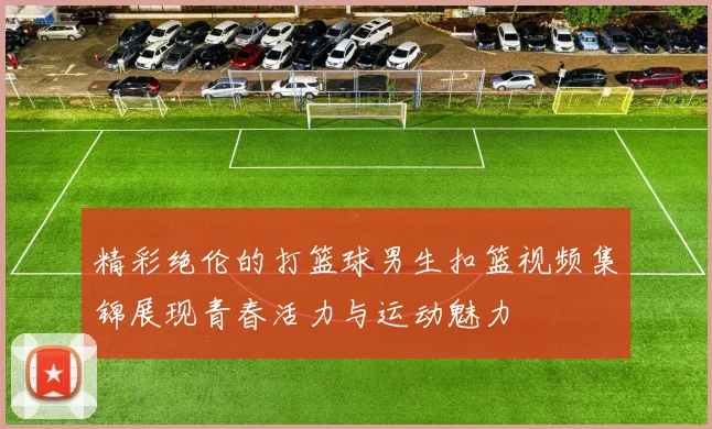 精彩绝伦的打篮球男生扣篮视频集锦展现青春活力与运动魅力