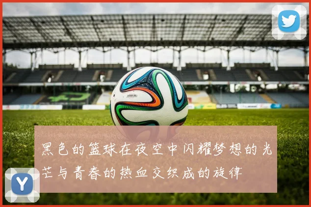 黑色的篮球在夜空中闪耀梦想的光芒与青春的热血交织成的旋律