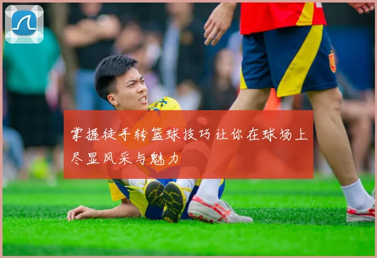 掌握徒手转篮球技巧让你在球场上尽显风采与魅力